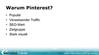 Warum Pinterest?
•   Populär
•   Verweisender Traffic
•   SEO-Wert
•   Zielgruppe
•   Stark visuell




                           www.eduvision.info/pinterest
 
