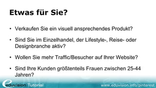 Etwas für Sie?

• Verkaufen Sie ein visuell ansprechendes Produkt?

• Sind Sie im Einzelhandel, der Lifestyle-, Reise- oder
  Designbranche aktiv?

• Wollen Sie mehr Traffic/Besucher auf Ihrer Website?

• Sind Ihre Kunden größtenteils Frauen zwischen 25-44
  Jahren?
                                       www.eduvision.info/pinterest
 