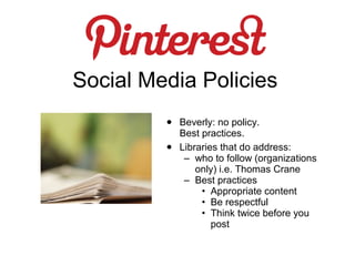Social Media Policies
         •   Beverly: no policy.
             Best practices.
         •   Libraries that do address:
              – who to follow (organizations
                 only) i.e. Thomas Crane
              – Best practices
                  • Appropriate content
                  • Be respectful
                  • Think twice before you
                     post
 