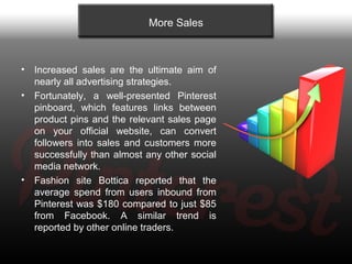 More Sales



•   Increased sales are the ultimate aim of
    nearly all advertising strategies.
•   Fortunately, a well-presented Pinterest
    pinboard, which features links between
    product pins and the relevant sales page
    on your official website, can convert
    followers into sales and customers more
    successfully than almost any other social
    media network.
•   Fashion site Bottica reported that the
    average spend from users inbound from
    Pinterest was $180 compared to just $85
    from Facebook. A similar trend is
    reported by other online traders.
 