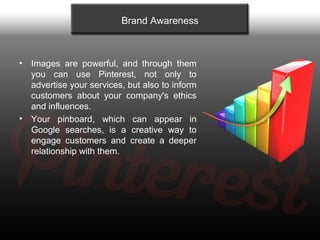 Brand Awareness



•   Images are powerful, and through them
    you can use Pinterest, not only to
    advertise your ser...