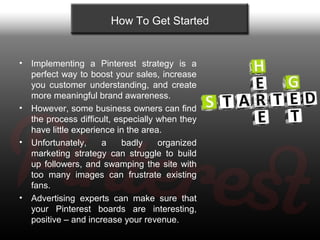 How To Get Started


•   Implementing a Pinterest strategy is a
    perfect way to boost your sales, increase
    you cust...