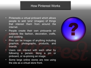 How Pinterest Works


•   Pinterestis a virtual pinboard which allows
    people to add 'pins' (images) of things
    that...
