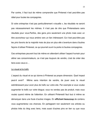 13


Par contre, il faut tout de même comprendre que Pinterest n’est peut-être pas

idéal pour toutes les compagnies.


Si votre entreprise n’est pas particulièrement «visuelle », les résultats ne seront

pas nécessairement les mêmes. Il n’est pas de dire que Pinterestsera sans

résultats pour vous.Parfois, des gens pins seulement une photo mais avec un

titre accrocheur qui nous amène vers un lien intéressant. Ce n’est peut-être pas

les pins favoris de la majorité mais de plus en plus elle s’aventure dans d’autres

façons d’utiliser Pinterest, ce qui pourrait ouvrir la porte à d’autres compagnies.


Ces entreprises peuvent tout de même en attendant utiliser l’aspect humain pour

attirer ses consommateurs, ce n’est pas toujours de vendre, c’est de créer des

liens avec ceux-ci…


Le visuel et le trafic


L’aspect du visuel et ce qui donne à Pinterest sa propre dimension. Quel impact

peut-il avoir?     Même sans intention de vendre, de jouer avec le visuel

estintéressant pour avoir plus de trafic sur votre site. Par exemple si vous voulez

augmenter le trafic sur votre blogue; vous ne vendez pas de produit, mais vous

voulez quand même de l’attention. En utilisant Pinterestil faut tout d même se

démarquer dans une foule d’autres images. En affichant beaucoup de contenu

vous augmenterez vos chances. En partageant non seulement vos articles ou

photos tirés du blog avec liens, mais aussi d’autres pins en lien ou que vous
 