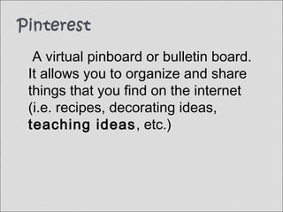 A virtual pinboard or bulletin board.
It allows you to organize and share
things that you find on the internet
(i.e. recipes, decorating ideas,
teaching ideas, etc.)