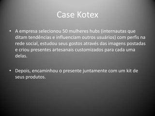 Case Kotex
• A empresa selecionou 50 mulheres hubs (internautas que
ditam tendências e influenciam outros usuários) com perfis na
rede social, estudou seus gostos através das imagens postadas
e criou presentes artesanais customizados para cada uma
delas.
• Depois, encaminhou o presente juntamente com um kit de
seus produtos.
 