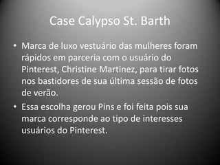 Case Calypso St. Barth
• Marca de luxo vestuário das mulheres foram
rápidos em parceria com o usuário do
Pinterest, Christine Martinez, para tirar fotos
nos bastidores de sua última sessão de fotos
de verão.
• Essa escolha gerou Pins e foi feita pois sua
marca corresponde ao tipo de interesses
usuários do Pinterest.
 