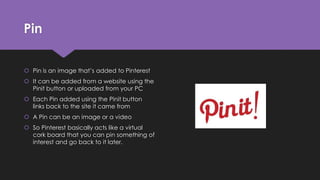 Pin
 Pin is an image that’s added to Pinterest
 It can be added from a website using the
Pinit button or uploaded from your PC
 Each Pin added using the Pinit button
links back to the site it came from
 A Pin can be an image or a video
 So Pinterest basically acts like a virtual
cork board that you can pin something of
interest and go back to it later.
 