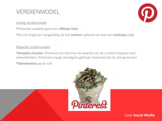 VERDIENMODEL
Huidig verdienmodel
Pinterest verdient geld met affiliate-links
De site krijgt een vergoeding als het verkeer oplevert of voor een verkoop zorgt
Mogelijk verdienmodel
Analytics-functie: Pinterest kan hiermee de waarde van de content bepalen voor
adverteerders. Pinterest vraagt vervolgens geld per impressie die de site genereert
Advertenties op de site
Case Social Media
 