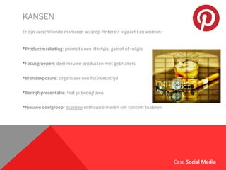KANSEN
Er zijn verschillende manieren waarop Pinterest ingezet kan worden:
Productmarketing: promote een lifestyle, geloof of religie
Focusgroepen: deel nieuwe producten met gebruikers
Brandexposure: organiseer een fotowedstrijd
Bedrijfspresentatie: laat je bedrijf zien
Nieuwe doelgroep: mannen enthousiasmeren om content te delen
Case Social Media
 