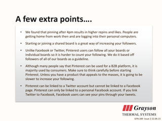 A few extra points….
•

We found that pinning after 4pm results in higher repins and likes. People are
getting home from work then and are logging into their personal computers.

•

Starting or joining a shared board is a great way of increasing your followers.

•

Unlike Facebook or Twitter, Pinterest users can follow all your boards or
individual boards so it is harder to count your following. We do it based off
followers of all of our boards as a guideline.

•

Although many people say that Pinterest can be used for a B2B platform, it is
majority used by consumers. Make sure to think carefully before starting
Pinterest. Unless you have a product that appeals to the masses, it is going to be
slower to increase your following.

•

Pinterest can be linked to a Twitter account but cannot be linked to a Facebook
page. Pinterest can only be linked to a personal Facebook account. If you link
Twitter to Facebook, Facebook users can see your pins through your tweets.

GFN 289 Issue 2 22.04.13

 