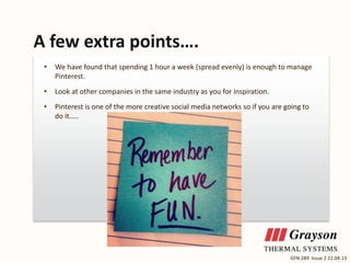 A few extra points….
•

We have found that spending 1 hour a week (spread evenly) is enough to manage
Pinterest.

•

Look at other companies in the same industry as you for inspiration.

•

Pinterest is one of the more creative social media networks so if you are going to
do it…..

GFN 289 Issue 2 22.04.13

 
