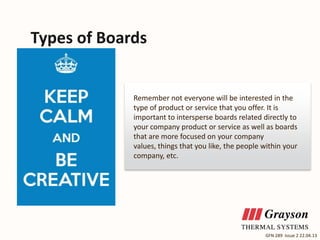 Types of Boards

Remember not everyone will be interested in the
type of product or service that you offer. It is
important to intersperse boards related directly to
your company product or service as well as boards
that are more focused on your company
values, things that you like, the people within your
company, etc.

GFN 289 Issue 2 22.04.13

 
