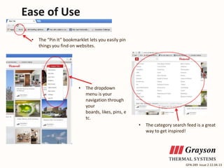 Ease of Use
•

The “Pin It” bookmarklet lets you easily pin
things you find on websites.

•

The dropdown
menu is your
navigation through
your
boards, likes, pins, e
tc.
•

The category search feed is a great
way to get inspired!

GFN 289 Issue 2 22.04.13

 