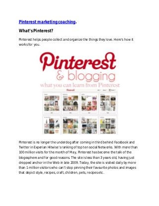 Pinterest marketing coaching.
What’s Pinterest?
Pinterest helps people collect and organize the things they love. Here's how it
works for you.

Pinterest is no longer the underdog after coming in third behind Facebook and
Twitter in Experian Hitwise’s ranking of top ten social Networks. With more than
100 million visits for the month of May, Pinterest has become the talk of the
blogosphere and for good reasons. The site is less than 3 years old, having just
dropped anchor in the Web in late 2009. Today, the site is visited daily by more
than 1 million visitors who can’t stop pinning their favourite photos and images
that depict style, recipes, craft, children, pets, recipes etc.

 
