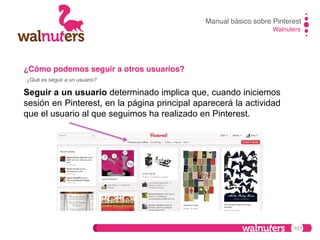 Manual básico sobre Pinterest!
Walnuters!

¿Cómo podemos seguir a otros usuarios?!
¿Qué es seguir a un usuario?!

Seguir a un usuario determinado implica que, cuando iniciemos
sesión en Pinterest, en la página principal aparecerá la actividad
que el usuario al que seguimos ha realizado en Pinterest.

107

 