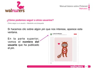 Manual básico sobre Pinterest!
Walnuters!

¿Cómo podemos seguir a otros usuarios?!
Cómo seguir a un usuario – Mediante una búsqueda!

Si hacemos clic sobre algún pin que nos interese, aparece esta
ventana.
En la parte superior,
vemos el nombre del
usuario que ha publicado
el pin.

111

 
