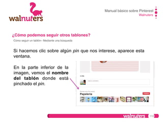 Manual básico sobre Pinterest!
Walnuters!

¿Cómo podemos seguir otros tablones?!
Cómo seguir un tablón– Mediante una búsqueda!

Si hacemos clic sobre algún pin que nos interese, aparece esta
ventana.
En la parte inferior de la
imagen, vemos el nombre
del tablón donde está
pinchado el pin.

118

 