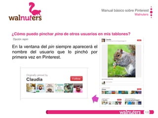 Manual básico sobre Pinterest!
Walnuters!

¿Cómo puedo pinchar pins de otros usuarios en mis tablones?!
Opción repin!

En la ventana del pin siempre aparecerá el
nombre del usuario que lo pinchó por
primera vez en Pinterest.

133

 