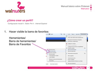 Manual básico sobre Pinterest!
Walnuters!

¿Cómo crear un perﬁl?!
Conﬁguración inicial X – Botón Pin It - Internet Explorer !

1.  Hacer visible la barra de favoritos:
Herramientas/
Barra de herramientas/
Barra de Favoritos

27

 