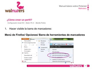 Manual básico sobre Pinterest!
Walnuters!

¿Cómo crear un perﬁl?!
Conﬁguración inicial XVI – Botón Pin It - Mozilla Firefox !

1.  Hacer visible la barra de marcadores:
Menú de Firefox/ Opciones/ Barra de herramientas de marcadores

34

 