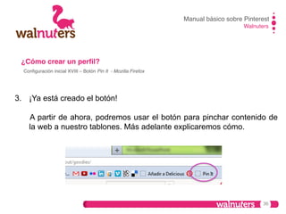 Manual básico sobre Pinterest!
Walnuters!

¿Cómo crear un perﬁl?!
Conﬁguración inicial XVIII – Botón Pin It - Mozilla Firefox !

3.  ¡Ya está creado el botón!
A partir de ahora, podremos usar el botón para pinchar contenido de
la web a nuestro tablones. Más adelante explicaremos cómo.

36

 