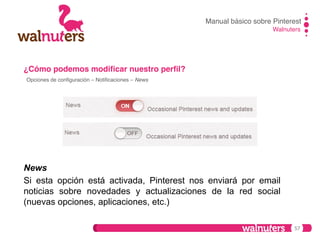 Manual básico sobre Pinterest!
Walnuters!

¿Cómo podemos modiﬁcar nuestro perﬁl?!
Opciones de conﬁguración – Notiﬁcaciones – News!

News
Si esta opción está activada, Pinterest nos enviará por email
noticias sobre novedades y actualizaciones de la red social
(nuevas opciones, aplicaciones, etc.)
57

 
