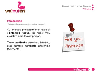 Manual básico sobre Pinterest!
Walnuters!

Introducción!
Pinterest – Como empresa, ¿por qué me interesa?!

Su enfoque principalmente hacia el
contenido visual la hace muy
atractiva para las empresas.
Tiene un diseño sencillo e intuitivo,
que permite compartir contenido
fácilmente.

6

 