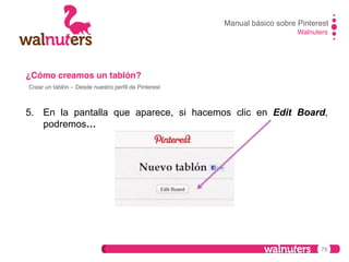 Manual básico sobre Pinterest!
Walnuters!

¿Cómo creamos un tablón?!
Crear un tablón – Desde nuestro perﬁl de Pinterest!

5.  En la pantalla que aparece, si hacemos clic en Edit Board,
podremos…

76

 