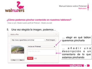 Manual básico sobre Pinterest!
Walnuters!

¿Cómo podemos pinchar contenido en nuestros tablones?!
Crear un pin– Desde nuestro perﬁl de Pinterest – Desde una web!

5.  Una vez elegida la imagen, podemos…
… elegir en qué tablon
queremos pincharla
… a ñ a d i r u n a
descripción o un
comentario de lo que
estamos pinchando
92

 