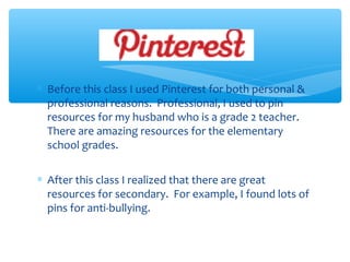 ∗ Before this class I used Pinterest for both personal &
professional reasons. Professional, I used to pin
resources for my husband who is a grade 2 teacher.
There are amazing resources for the elementary
school grades.
∗ After this class I realized that there are great
resources for secondary. For example, I found lots of
pins for anti-bullying.

 