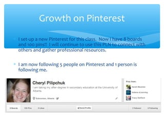 Growth on Pinterest
∗ I set-up a new Pinterest for this class. Now I have 8 boards
and 100 pins!! I will continue to use this PLN to connect with
others and gather professional resources.
∗ I am now following 5 people on Pinterest and 1 person is
following me.

 