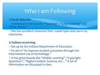 Who I am Following
1) Sarah Mauston
Interested in her boards: “Teaching”, “Cyber-bullying” and
“Wise Words.”
She has excellent resources that I could repin and use in my
classroom.
2) Indiana eLearning
Set-up by the Indiana Department of Education.
Its aim is “to improve student outcomes through the
international use of technology.”
It has great boards like “Mobile Learning”, “Copyright
Questions”, “Digital Content: Science, etc…” A lot of
information we discussed in class.

 