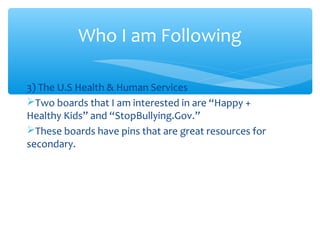 Who I am Following
3) The U.S Health & Human Services
Two boards that I am interested in are “Happy +
Healthy Kids” and “StopBullying.Gov.”
These boards have pins that are great resources for
secondary.

 