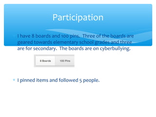 Participation
∗ I have 8 boards and 100 pins. Three of the boards are
geared towards elementary school grades and three
are for secondary. The boards are on cyberbullying.

∗ I pinned items and followed 5 people.

 