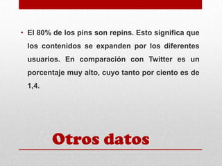 • El 80% de los pins son repins. Esto significa que
los contenidos se expanden por los diferentes

usuarios. En comparación con Twitter es un
porcentaje muy alto, cuyo tanto por ciento es de
1,4.

Otros datos

 