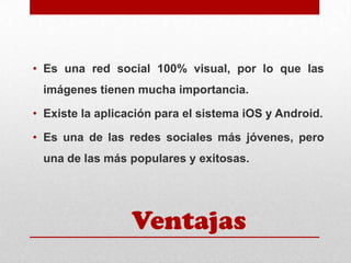 • Es una red social 100% visual, por lo que las
imágenes tienen mucha importancia.
• Existe la aplicación para el sistema iOS y Android.
• Es una de las redes sociales más jóvenes, pero

una de las más populares y exitosas.

Ventajas

 