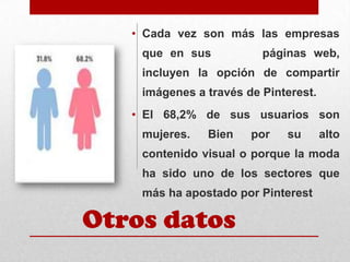 • Cada vez son más las empresas
que en sus

páginas web,

incluyen la opción de compartir
imágenes a través de Pinterest.
• El 68,2% de sus usuarios son

mujeres.

Bien

por

su

alto

contenido visual o porque la moda
ha sido uno de los sectores que
más ha apostado por Pinterest

Otros datos

 
