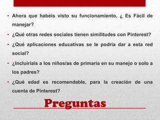 • Ahora que habéis visto su funcionamiento, ¿ Es Fácil de
manejar?
• ¿Qué otras redes sociales tienen similitudes con Pinterest?
• ¿Qué aplicaciones educativas se le podría dar a esta red
social?

• ¿Incluiríais a los niños/as de primaria en su manejo o solo a
los padres?
• ¿Qué edad es recomendable, para la creación de una

cuenta de Pinterest?

Preguntas

 