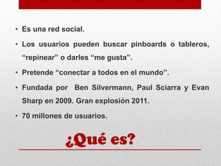 • Es una red social.
• Los usuarios pueden buscar pinboards o tableros,

“repinear” o darles “me gusta”.
• Pretende “conectar a todos en el mundo”.
• Fundada por Ben Silvermann, Paul Sciarra y Evan
Sharp en 2009. Gran explosión 2011.
• 70 millones de usuarios.

¿Qué es?

 