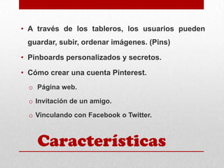 • A través de los tableros, los usuarios pueden
guardar, subir, ordenar imágenes. (Pins)
• Pinboards personalizados y secretos.
• Cómo crear una cuenta Pinterest.
o Página web.
o Invitación de un amigo.
o Vinculando con Facebook o Twitter.

Características

 