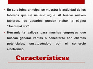• En su página principal se muestra la actividad de los

tableros que un usuario sigue. Al buscar nuevos
tableros, los usuarios pueden visitar la página
“Tastemakers”.

• Herramienta valiosa para muchas empresas que
buscan generar ventas o conectarse con clientes
potenciales,

sustituyéndolo

por

el

electrónico.

Características

comercio

 