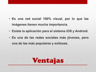 • Es una red social 100% visual, por lo que las
imágenes tienen mucha importancia.
• Existe la aplicación para el sistema iOS y Android.
• Es una de las redes sociales más jóvenes, pero

una de las más populares y exitosas.

Ventajas

 