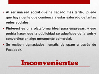 • Al ser una red social que ha llegado más tarde, puede
que haya gente que comienza a estar saturado de tantas
redes sociales.

• Pinterest es una plataforma ideal para empresas, y eso
podría hacer que la publicidad se adueñase de la web y
convertirse en algo meramente comercial.

• Se reciben demasiados

emails de spam a través de

Facebook.

Inconvenientes

 