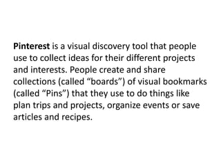Pinterest is a visual discovery tool that people
use to collect ideas for their different projects
and interests. People create and share
collections (called “boards”) of visual bookmarks
(called “Pins”) that they use to do things like
plan trips and projects, organize events or save
articles and recipes.
 