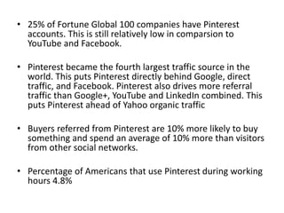 • 25% of Fortune Global 100 companies have Pinterest
accounts. This is still relatively low in comparsion to
YouTube and Facebook.
• Pinterest became the fourth largest traffic source in the
world. This puts Pinterest directly behind Google, direct
traffic, and Facebook. Pinterest also drives more referral
traffic than Google+, YouTube and LinkedIn combined. This
puts Pinterest ahead of Yahoo organic traffic
• Buyers referred from Pinterest are 10% more likely to buy
something and spend an average of 10% more than visitors
from other social networks.
• Percentage of Americans that use Pinterest during working
hours 4.8%
 
