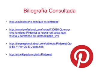 • http://davidcantone.com/que-es-pinterest/
• http://www.iprofesional.com/notas/130628-Qu-es-y-
cmo-funciona-Pinterest-la-nueva-red-social-que-
triunfa-y-sorprende-en-Internet?page_y=0
• http://blogsespanol.about.com/od/red/a/Pinterest-Qu-
E-Es-Y-Por-Qu-E-Usarlo.htm
• http://es.wikipedia.org/wiki/Pinterest
Biliografía Consultada
 