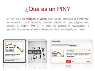 ¿Qué es un PIN?
Un pin es una imagen o video que se ha añadido a Pinterest,
por ejemplo: La imagen la puedes añadir de una página web
usando el botón “Pin It”, el cual se instala al navegador, o
también la puedes añadir subiéndola de tu ordenador o móvil:
 