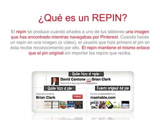 El repin se produce cuando añades a uno de tus tablones una imagen
que has encontrado mientras navegabas por Pinterest. Cuando haces
un repin en una imagen (o vídeo), el usuario que hizo primero el pin en
ésta recibe reconocimiento por ello. El repin mantiene el mismo enlace
que el pin original sin importar los repins que reciba.
¿Qué es un REPIN?
 