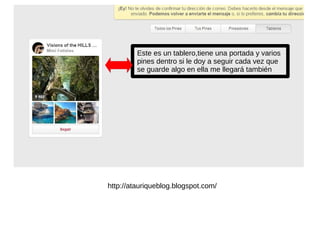 Este es un tablero,tiene una portada y varios
pines dentro si le doy a seguir cada vez que
se guarde algo en ella me llegará también
http://atauriqueblog.blogspot.com/
 